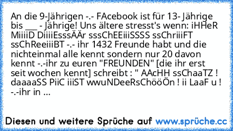 An die 9-Jährigen -.- 
FAcebook ist für 13- Jährige bis ___ - Jährige! Uns ältere stresst's wenn: 
iHHeR MiiiiD DiiiiEsssÄÄr sssChEEiiiSSSS ssChriiiFT ssChReeiiiBT -.- 
ihr 1432 Freunde habt und die nichteinmal alle kennt sondern nur 20 davon kennt -.-
ihr zu euren "FREUNDEN" [die ihr erst seit wochen kennt] schreibt : " AAcHH ssChaaTZ ! daaaaSS PiiC iiiST wwuNDeeRsChööÖn ! ii LaaF u ! -.-
ihr in ...