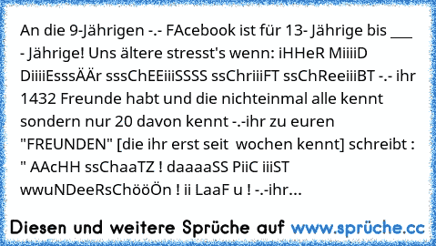 An die 9-Jährigen -.- 
FAcebook ist für 13- Jährige bis ___ - Jährige! Uns ältere stresst's wenn: 
iHHeR MiiiiD DiiiiEsssÄÄr sssChEEiiiSSSS ssChriiiFT ssChReeiiiBT -.- 
ihr 1432 Freunde habt und die nichteinmal alle kennt sondern nur 20 davon kennt -.-
ihr zu euren "FREUNDEN" [die ihr erst seit  wochen kennt] schreibt : " AAcHH ssChaaTZ ! daaaaSS PiiC iiiST wwuNDeeRsChööÖn ! ii LaaF u ! -.-
ihr...