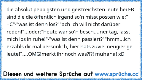 die absolut peppigsten und geistreichsten leute bei FB sind die die öffentlich irgend so'n misst posten wie:
" =C"
-"was ist denn los?"
"ach ich will nicht darüber reden!"
.
.
.
oder:
"heute war so'n besch....ner tag, lasst mich los in ruhe!"
-"was ist denn passiert?"
"hmm...ich erzähls dir mal persönlich, hier hats zuviel neugierige leute!".
.
.
.
OMG!merkt ihr noch was?!?! muhaha! xD