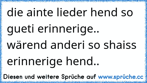 die ainte lieder hend so gueti erinnerige.. wärend anderi so shaiss erinnerige hend..