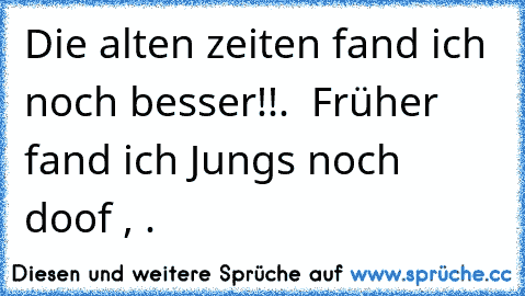 Die alten zeiten fand ich noch besser!!.  Früher fand ich Jungs noch doof , .