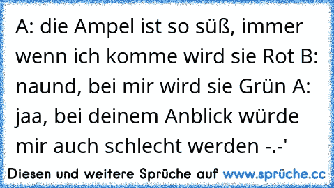 A: die Ampel ist so süß, immer wenn ich komme wird sie Rot ♥
B: naund, bei mir wird sie Grün ♥
A: jaa, bei deinem Anblick würde mir auch schlecht werden -.-'