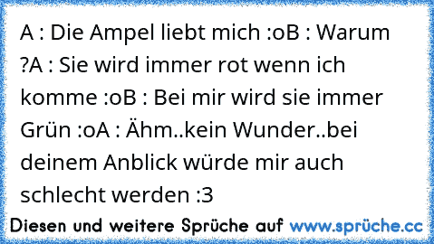 A : Die Ampel liebt mich :o
B : Warum ?
A : Sie wird immer rot wenn ich komme :o
B : Bei mir wird sie immer Grün :o
A : Ähm..kein Wunder..bei deinem Anblick würde mir auch schlecht werden :3