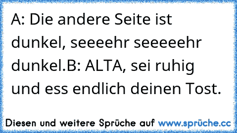 A: Die andere Seite ist dunkel, seeeehr seeeeehr dunkel.
B: ALTA, sei ruhig und ess endlich deinen Tost.