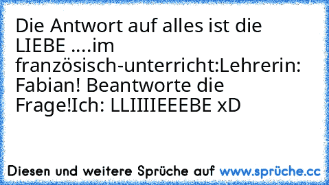 Die Antwort auf alles ist die LIEBE ♥
....
im französisch-unterricht:
Lehrerin: Fabian! Beantworte die Frage!
Ich: LLIIIIEEEBE xD