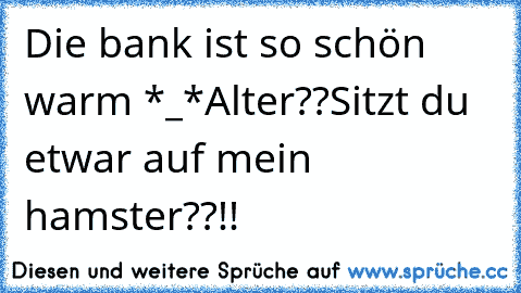 Die bank ist so schön warm *_*
Alter??Sitzt du etwar auf mein hamster??!!