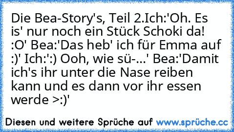 Die Bea-Story's, Teil 2.
Ich:'Oh. Es is' nur noch ein Stück Schoki da! :O' Bea:'Das heb' ich für Emma auf :)' Ich:':) Ooh, wie sü-...' Bea:'Damit ich's ihr unter die Nase reiben kann und es dann vor ihr essen werde >:)'