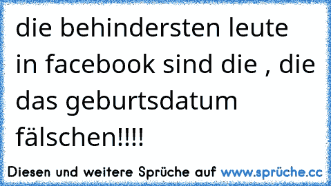 die behindersten leute in facebook sind die , die das geburtsdatum fälschen!!!!