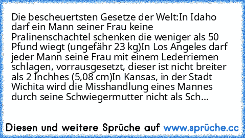 Die bescheuertsten Gesetze der Welt:
In Idaho darf ein Mann seiner Frau keine Pralinenschachtel schenken die weniger als 50 Pfund wiegt (ungefähr 23 kg)
In Los Angeles darf jeder Mann seine Frau mit einem Lederriemen schlagen, vorrausgesetzt, dieser ist nicht breiter als 2 Inchhes (5,08 cm)
In Kansas, in der Stadt Wichita wird die Misshandlung eines Mannes durch seine Schwiegermutter nicht als Sch...