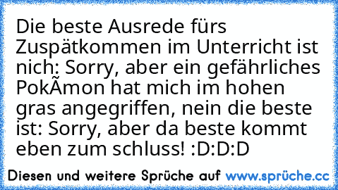 Die beste Ausrede fürs Zuspätkommen im Unterricht ist nich: Sorry, aber ein gefährliches Pokémon hat mich im hohen gras angegriffen, nein die beste ist: Sorry, aber da beste kommt eben zum schluss! :D:D:D