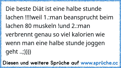 Die beste Diät ist eine halbe stunde lachen !!!!
weil 1.:man beansprucht beim lachen 80 muskeln !
und 2.:man verbrennt genau so viel kalorien wie wenn man eine halbe stunde joggen geht ..;))))