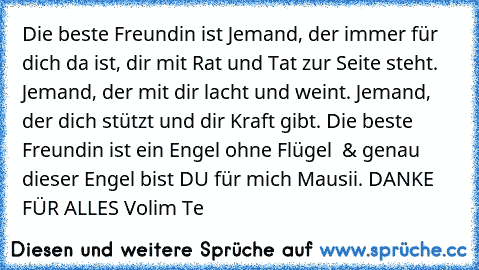 Die beste Freundin ist Jemand, der immer für dich da ist, dir mit Rat und Tat zur Seite steht. Jemand, der mit dir lacht und weint. Jemand, der dich stützt und dir Kraft gibt. Die beste Freundin ist ein Engel ohne Flügel ♥ & genau dieser Engel bist DU für mich Mausii. DANKE FÜR ALLES ♥Volim Te♥