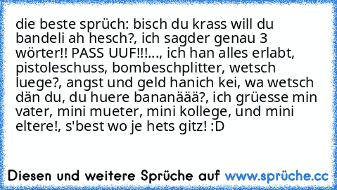 die beste sprüch: bisch du krass will du bandeli ah hesch?, ich sagder genau 3 wörter!! PASS UUF!!!..., ich han alles erlabt, pistoleschuss, bombeschplitter, wetsch luege?, angst und geld hanich kei, wa wetsch dän du, du huere bananäää?, ich grüesse min vater, mini mueter, mini kollege, und mini eltere!, s'best wo je hets gitz! :D