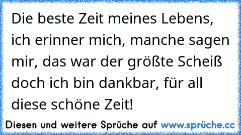 Die beste Zeit meines Lebens, ich erinner mich, manche sagen mir, das war der größte Scheiß doch ich bin dankbar, für all diese schöne Zeit!