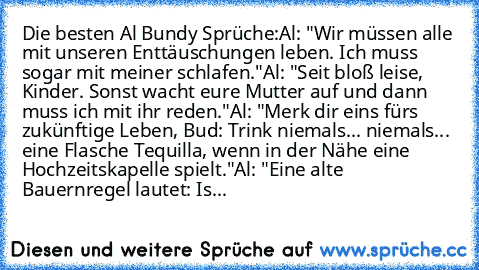 Die besten Al Bundy Sprüche:
Al: "Wir müssen alle mit unseren Enttäuschungen leben. Ich muss sogar mit meiner schlafen."
Al: "Seit bloß leise, Kinder. Sonst wacht eure Mutter auf und dann muss ich mit ihr reden."
Al: "Merk´ dir eins fürs zukünftige Leben, Bud: Trink niemals... niemals... eine Flasche Tequilla, wenn in der Nähe eine Hochzeitskapelle spielt."
Al: "Eine alte Bauernregel lautet: Is...