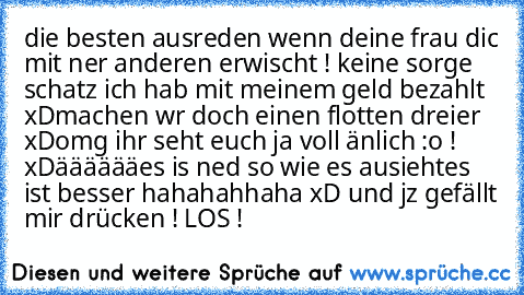 die besten ausreden wenn deine frau dic mit ner anderen erwischt !
 keine sorge schatz ich hab mit meinem geld bezahlt xD
machen wr doch einen flotten dreier xD
omg ihr seht euch ja voll änlich :o ! xD
ääääää
es is ned so wie es ausieht
es ist besser hahahahhaha xD
 und jz gefällt mir drücken ! LOS !