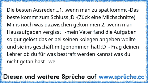 Die besten Ausreden...
1...wenn man zu spät kommt
 -Das beste kommt zum Schluss ;D
 -(Zück eine Milchschnitte) Mir is noch was dazwischen gekommen 
2...wenn man Hausaufgaben vergisst
   -mein Vater fand die Aufgaben so gut gelöst das er bei seinen kolegen angeben wollte und sie ins geschäft mitgenommen hat! :D
  - Frag deinen Lehrer ob du für was bestraft werden kannst was du nicht getan hast...we...