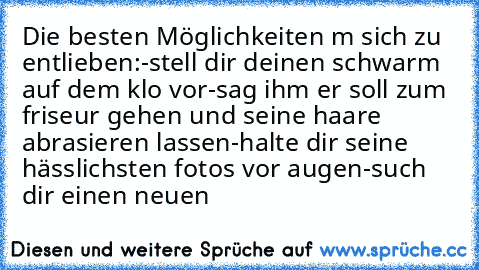 Die besten Möglichkeiten m sich zu entlieben:
-stell dir deinen schwarm auf dem klo vor
-sag ihm er soll zum friseur gehen und seine haare abrasieren lassen
-halte dir seine hässlichsten fotos vor augen
-such dir einen neuen ♥