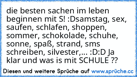 die besten sachen im leben beginnen mit S! :D
samstag, sex, saufen, schlafen, shoppen, sommer, schokolade, schuhe, sonne, spaß, strand, sms schreiben, silvester,... :D:D 
Ja klar und was is mit SCHULE ??