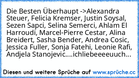 Die Besten Überhaupt ->
Alexandra Steuer, Felicia Kremser, Justin Soysal, Sezen Sapci, Selina Semerci, Ahlam El Harroudi, Marcel-Pierre Cestar, Alina Breidert, Sasha Bender, Andrea Cosic, Jessica Fuller, Sonja Fatehi, Leonie Rafi, Andjela Stanojevic....♥♥♥♥♥♥
ichliebeeeeuuch...♥