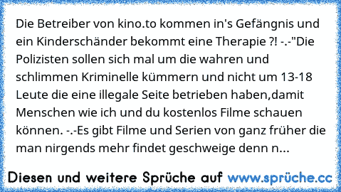 Die Betreiber von kino.to kommen in's Gefängnis und ein Kinderschänder bekommt eine Therapie ?! -.-"
Die Polizisten sollen sich mal um die wahren und schlimmen Kriminelle kümmern und nicht um 13-18 Leute die eine illegale Seite betrieben haben,damit Menschen wie ich und du kostenlos Filme schauen können. -.-
Es gibt Filme und Serien von ganz früher die man nirgends mehr findet geschweige denn n...