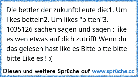 Die bettler der zukunft:
Leute die:
1. Um likes betteln
2. Um likes "bitten"
3. 1035126 sachen sagen und sagen : like es wen etwas auf dich zutrifft.
Wenn du das gelesen hast like es Bitte bitte bitte bitte Like es ! :(