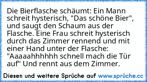 Die Bierflasche schäumt: Ein Mann schreit hysterisch, "Das schöne Bier", und saugt den Schaum aus der Flasche. Eine Frau schreit hysterisch durch das Zimmer rennend und mit einer Hand unter der Flasche: "Aaaaahhhhhh schnell mach die Tür auf" Und rennt aus dem Zimmer.