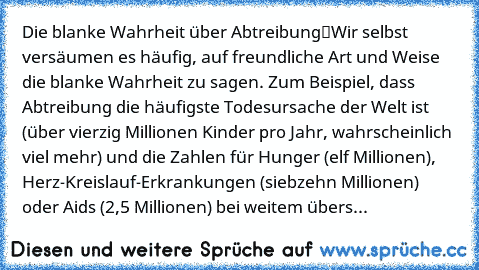 Die blanke Wahrheit über Abtreibung
“Wir selbst versäumen es häufig, auf freundliche Art und Weise die blanke Wahrheit zu sagen. Zum Beispiel, dass Abtreibung die häufigste Todesursache der Welt ist (über vierzig Millionen Kinder pro Jahr, wahrscheinlich viel mehr) und die Zahlen für Hunger (elf Millionen), Herz-Kreislauf-Erkrankungen (siebzehn Millionen) oder Aids (2,5 Millionen) bei weitem üb...