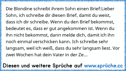 Die Blondine schreibt ihrem Sohn einen Brief:
Lieber Sohn, ich schreibe dir diesen Brief, damit du weist, dass ich dir schreibe. Wenn du den Brief bekommst, bedeutet es, dass er gut angekommen ist. Wenn du ihn nicht bekommst, dann melde dich, damit ich ihn noch einmal verschicken kann. Ich schreibe sehr langsam, weil ich weiß, dass du sehr langsam liest. Vor zwei Wochen hat dein Vater in der Ze...