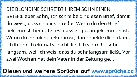 DIE BLONDINE SCHREIBT IHREM SOHN EINEN BRIEF:
Lieber Sohn, 
Ich schreibe dir diesen Brief, damit du weist, dass ich dir schreibe. Wenn du den Brief bekommst, bedeutet es, dass er gut angekommen ist. Wenn du ihn nicht bekommst, dann melde dich, damit ich ihn noch einmal verschicke. Ich schreibe sehr langsam, weil ich weis, dass du sehr langsam ließt. Vor zwei Wochen hat dein Vater in der Zeitung ge...