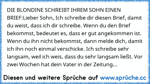 DIE BLONDINE SCHREIBT IHREM SOHN EINEN BRIEF:
Lieber Sohn, 
Ich schreibe dir diesen Brief, damit du weist, dass ich dir schreibe. Wenn du den Brief bekommst, bedeutet es, dass er gut angekommen ist. Wenn du ihn nicht bekommst, dann melde dich, damit ich ihn noch einmal verschicke. Ich schreibe sehr langsam, weil ich weis, dass du sehr langsam ließt. Vor zwei Wochen hat dein Vater in der Zeitung...