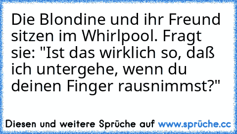 Die Blondine und ihr Freund sitzen im Whirlpool. Fragt sie: "Ist das wirklich so, daß ich untergehe,
 wenn du deinen Finger rausnimmst?"