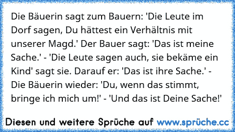 Die Bäuerin sagt zum Bauern: 'Die Leute im Dorf sagen, Du hättest ein Verhältnis mit unserer Magd.' Der Bauer sagt: 'Das ist meine Sache.' - 'Die Leute sagen auch, sie bekäme ein Kind' sagt sie. Darauf er: 'Das ist ihre Sache.' - Die Bäuerin wieder: 'Du, wenn das stimmt, bringe ich mich um!' - 'Und das ist Deine Sache!'