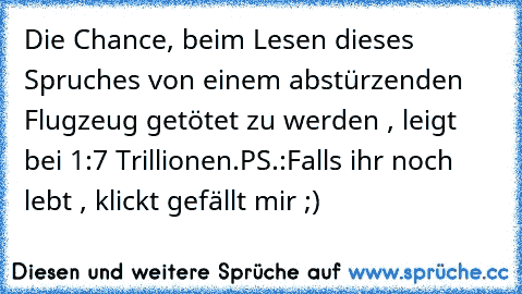 Die Chance, beim Lesen dieses Spruches von einem abstürzenden Flugzeug getötet zu werden , leigt bei 1:7 Trillionen.
PS.:Falls ihr noch lebt , klickt gefällt mir ;)