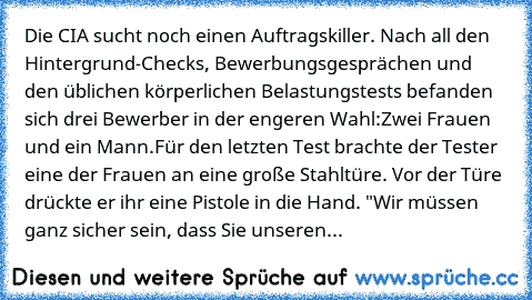 Die CIA sucht noch einen Auftragskiller. Nach all den Hintergrund-Checks, Bewerbungsgesprächen und den üblichen körperlichen Belastungstests befanden sich drei Bewerber in der engeren Wahl:
Zwei Frauen und ein Mann.
Für den letzten Test brachte der Tester eine der Frauen an eine große Stahltüre. Vor der Türe drückte er ihr eine Pistole in die Hand. "Wir müssen ganz sicher sein, dass Sie unseren...