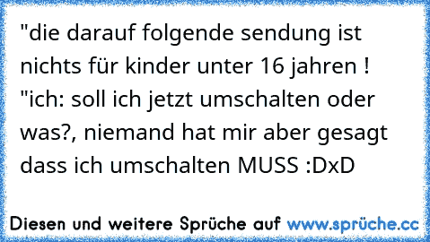 "die darauf folgende sendung ist nichts für kinder unter 16 jahren ! "
ich: soll ich jetzt umschalten oder was?, niemand hat mir aber gesagt dass ich umschalten MUSS :D
xD