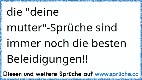 die "deine mutter"-Sprüche sind immer noch die besten Beleidigungen!!