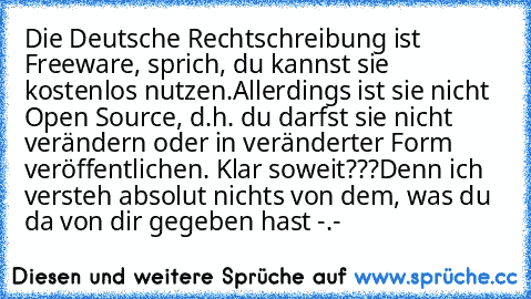 Die Deutsche Rechtschreibung ist Freeware, sprich, du kannst sie kostenlos nutzen.
Allerdings ist sie nicht Open Source, d.h. du darfst sie nicht verändern oder in veränderter Form veröffentlichen. 
Klar soweit???
Denn ich versteh absolut nichts von dem, was du da von dir gegeben hast -.-