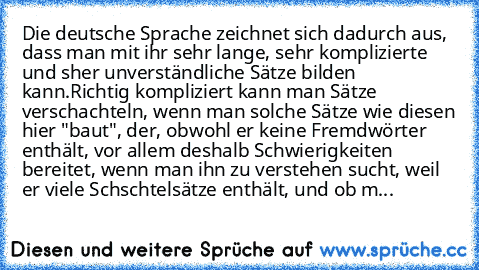 Die deutsche Sprache zeichnet sich dadurch aus, dass man mit ihr sehr lange, sehr komplizierte und sher unverständliche Sätze bilden kann.
Richtig kompliziert kann man Sätze verschachteln, wenn man solche Sätze wie diesen hier "baut", der, obwohl er keine Fremdwörter enthält, vor allem deshalb Schwierigkeiten bereitet, wenn man ihn zu verstehen sucht, weil er viele Schschtelsätze enthält, und o...