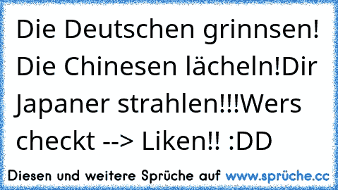 Die Deutschen grinnsen! 
Die Chinesen lächeln!
Dir Japaner strahlen!!!
Wers checkt --> Liken!! :DD