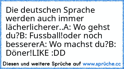 Die deutschen Sprache werden auch immer lächerlicherer..
A: Wo gehst du?
B: Fussball!
oder noch besserer
A: Wo machst du?
B: Döner!
LIKE :DD