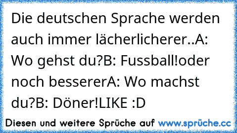 Die deutschen Sprache werden auch immer lächerlicherer..
A: Wo gehst du?
B: Fussball!
oder noch besserer
A: Wo machst du?
B: Döner!
LIKE :D