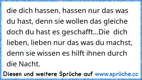 die dich hassen, hassen nur das was du hast, denn sie wollen das gleiche doch du hast es geschafft...Die  dich lieben, lieben nur das was du machst, denn sie wissen es hilft ihnen durch die Nacht.