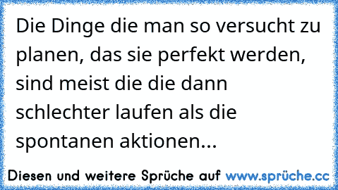 Die Dinge die man so versucht zu planen, das sie perfekt werden, sind meist die die dann schlechter laufen als die spontanen aktionen...