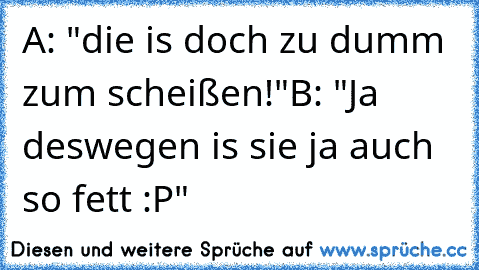 A: "die is doch zu dumm zum scheißen!"
B: "Ja deswegen is sie ja auch so fett :P"