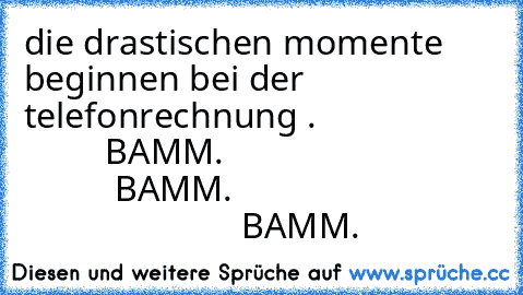 die drastischen momente beginnen bei der telefonrechnung .
                             BAMM.
                                         BAMM.
                                                      BAMM.