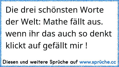 Die drei schönsten Worte der Welt:
 Mathe fällt aus.  
wenn ihr das auch so denkt klickt auf gefällt mir !