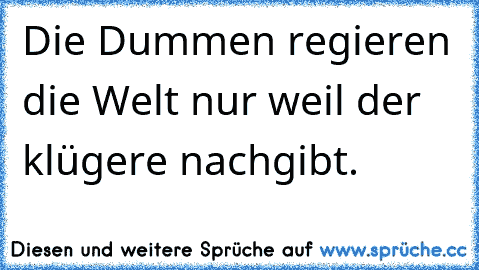 Die Dummen regieren die Welt nur weil der klügere nachgibt.