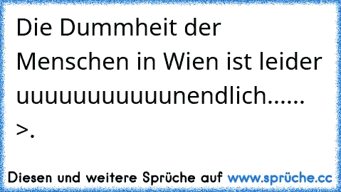 Die Dummheit der Menschen in Wien ist leider uuuuuuuuuuunendlich...... >.