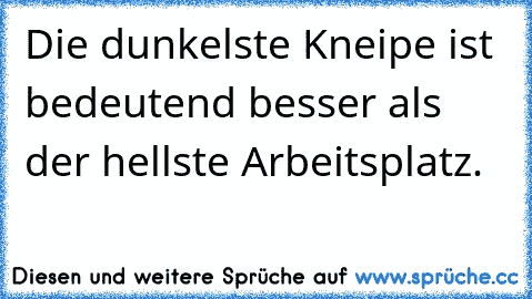 Die dunkelste Kneipe ist bedeutend besser als der hellste Arbeitsplatz.